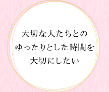 大切な人たちとのゆったりとした時間を大切にしたい