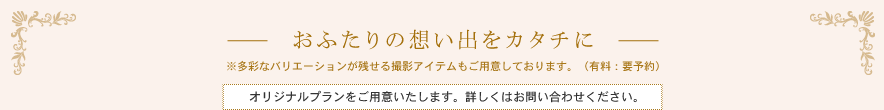 -おふたりの想い出をカタチに-　※多彩なバリエーションが残せる撮影アイテムもご用意しております。（有料：要予約）撮影後、お食事会やパーティをお考えの方へ別途プランをご用意しております。詳しくはお問い合わせください。